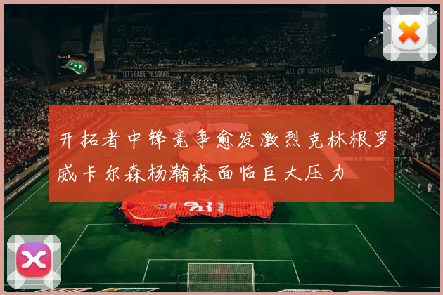 开拓者中锋竞争愈发激烈克林根罗威卡尔森杨瀚森面临巨大压力