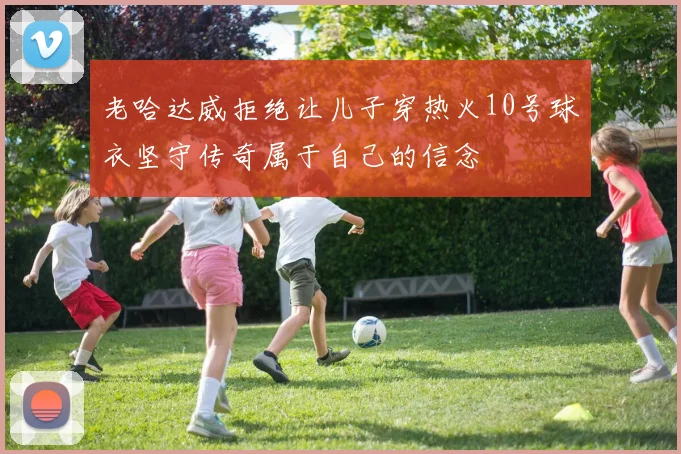 老哈达威拒绝让儿子穿热火10号球衣坚守传奇属于自己的信念