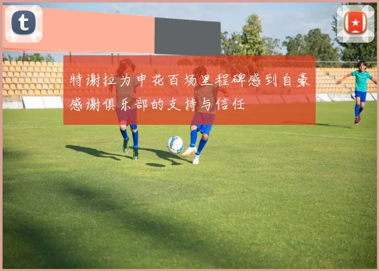 特谢拉为申花百场里程碑感到自豪感谢俱乐部的支持与信任