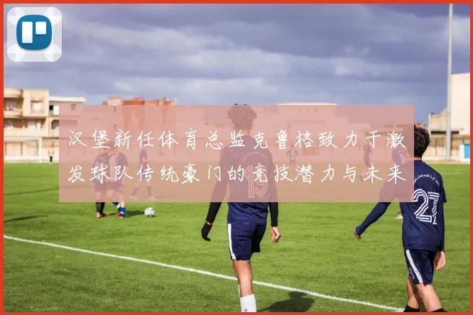 汉堡新任体育总监克鲁格致力于激发球队传统豪门的竞技潜力与未来发展