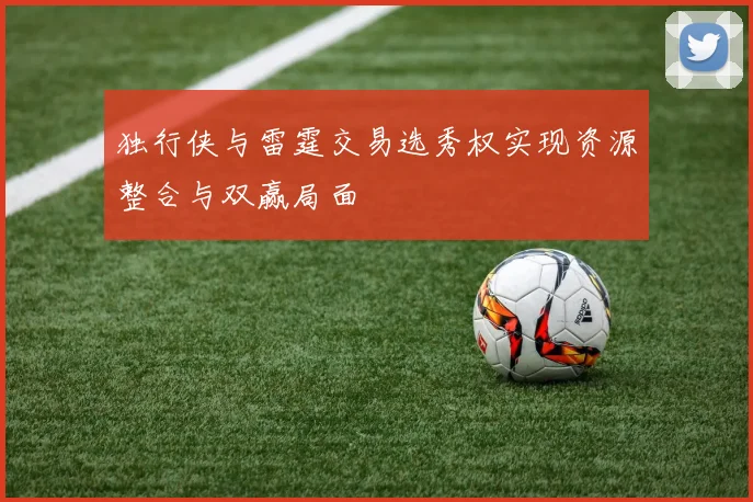 独行侠与雷霆交易选秀权实现资源整合与双赢局面