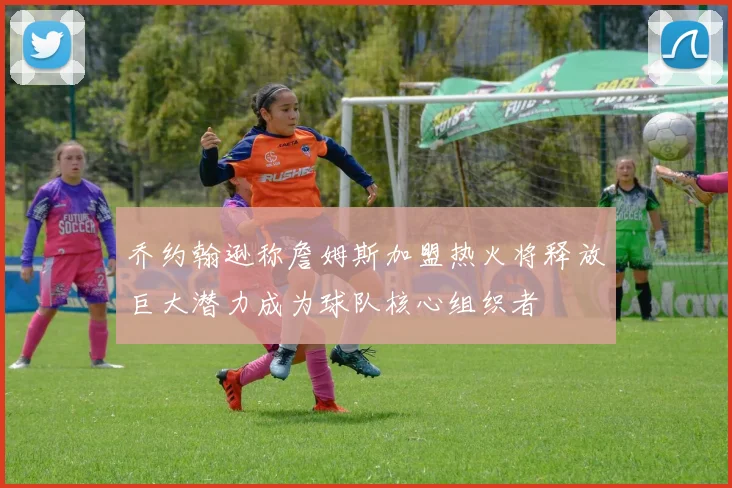 乔约翰逊称詹姆斯加盟热火将释放巨大潜力成为球队核心组织者