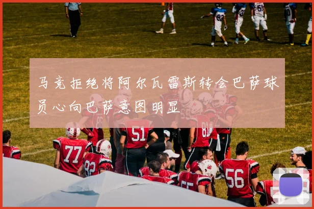 马竞拒绝将阿尔瓦雷斯转会巴萨球员心向巴萨意图明显