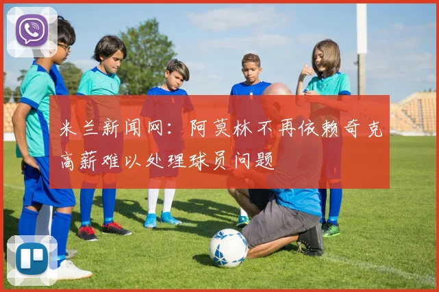 米兰新闻网：阿莫林不再依赖奇克高薪难以处理球员问题