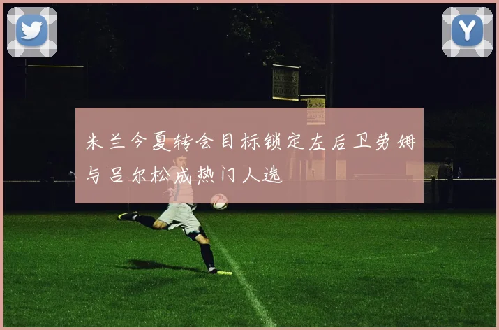 米兰今夏转会目标锁定左后卫劳姆与吕尔松成热门人选