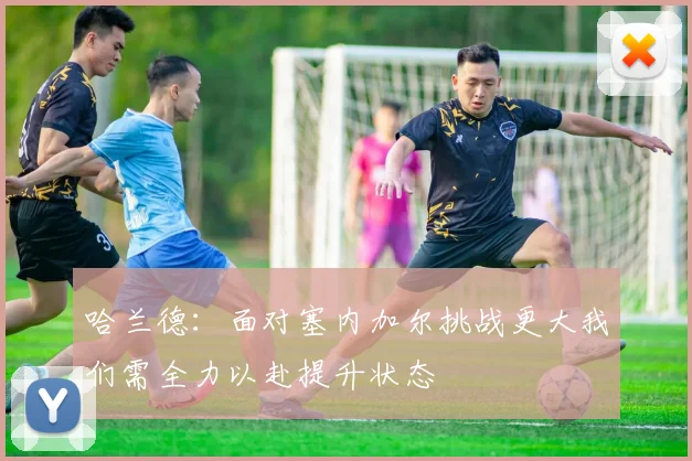 哈兰德：面对塞内加尔挑战更大我们需全力以赴提升状态