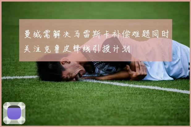 曼城需解决马雷斯卡补偿难题同时关注克鲁皮锋线引援计划