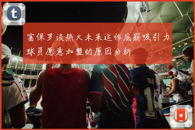 富保罗谈热火未来运作底薪吸引力球员愿意加盟的原因分析