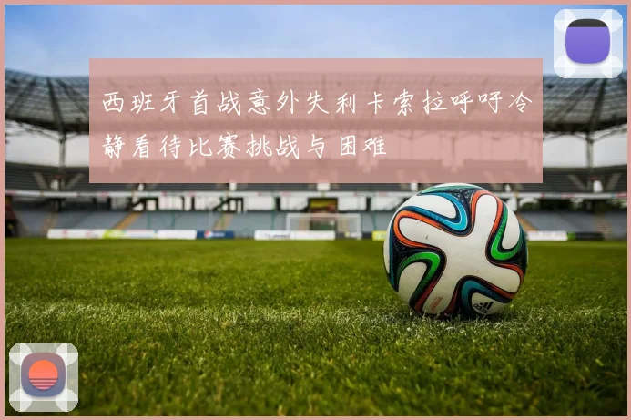 西班牙首战意外失利卡索拉呼吁冷静看待比赛挑战与困难