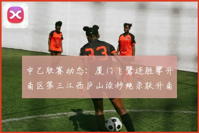 中乙联赛动态：厦门飞鹭连胜攀升南区第三江西庐山读秒绝杀跃升南区第四