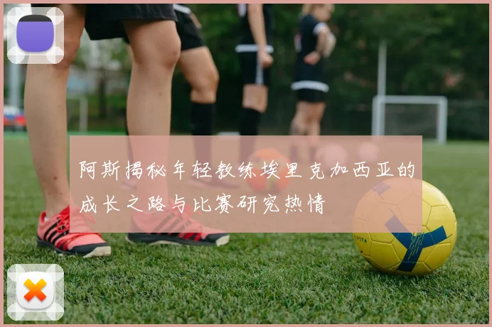 阿斯揭秘年轻教练埃里克加西亚的成长之路与比赛研究热情