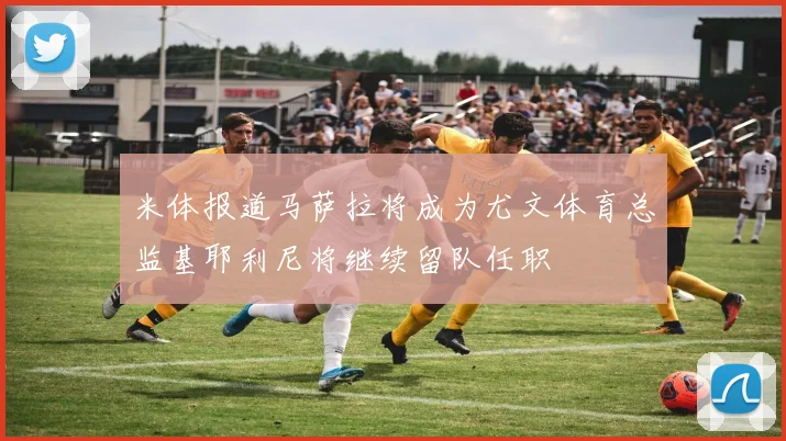米体报道马萨拉将成为尤文体育总监基耶利尼将继续留队任职