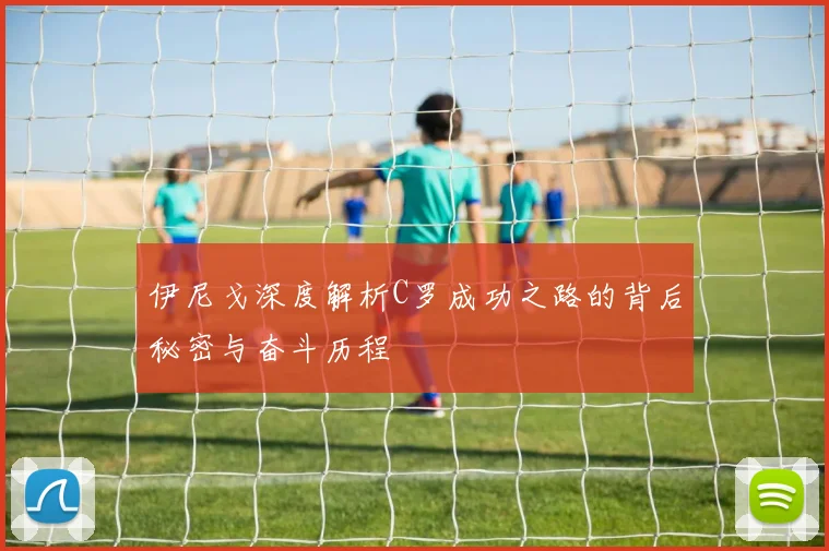 伊尼戈深度解析C罗成功之路的背后秘密与奋斗历程