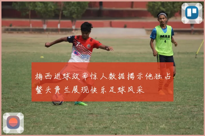 梅西进球效率惊人数据揭示他独占鳌头费兰展现快乐足球风采