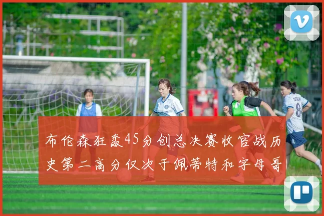 布伦森狂轰45分创总决赛收官战历史第二高分仅次于佩蒂特和字母哥