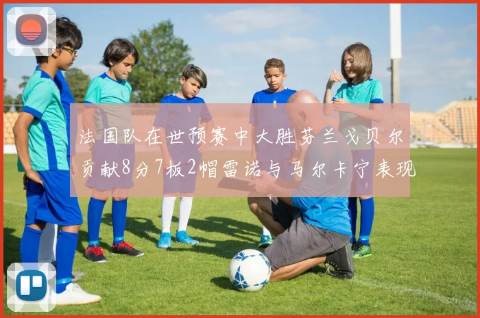 法国队在世预赛中大胜芬兰戈贝尔贡献8分7板2帽雷诺与马尔卡宁表现抢眼